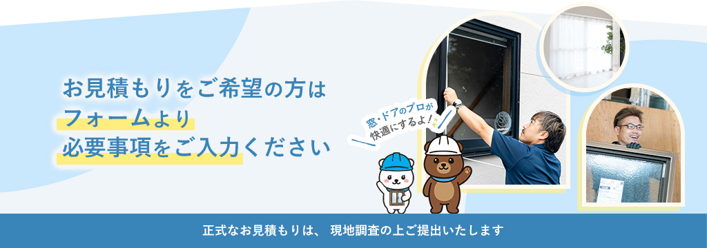 お見積もりをご希望の方はフォームより必要事項をご入力ください 正式なお見積もりは、現地調査の上ご提出いたします 窓・ドアのプロが快適にするよ！