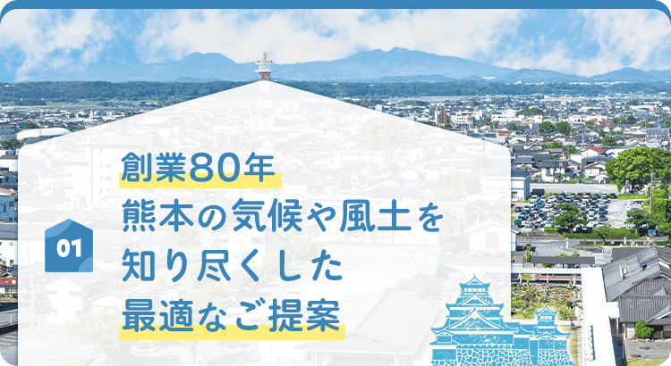01 創業80年 熊本の気候や風土を 知り尽くした最適なご提案