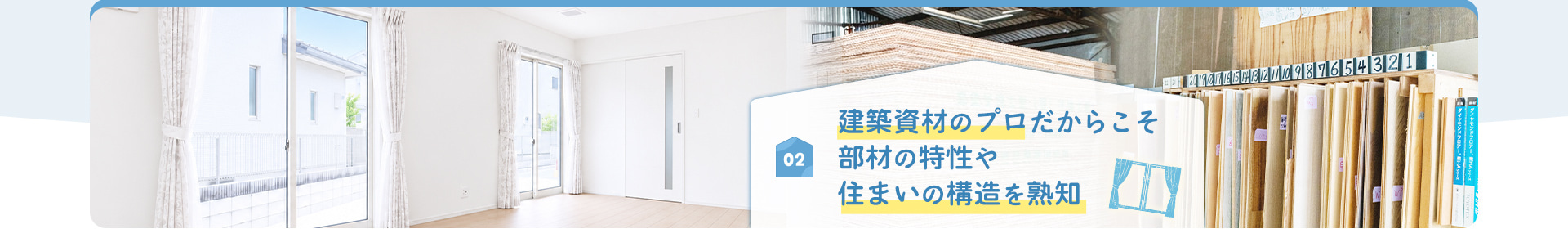 02 建築資材のプロだからこそ 部材の特性や 住まいの構造を熟知