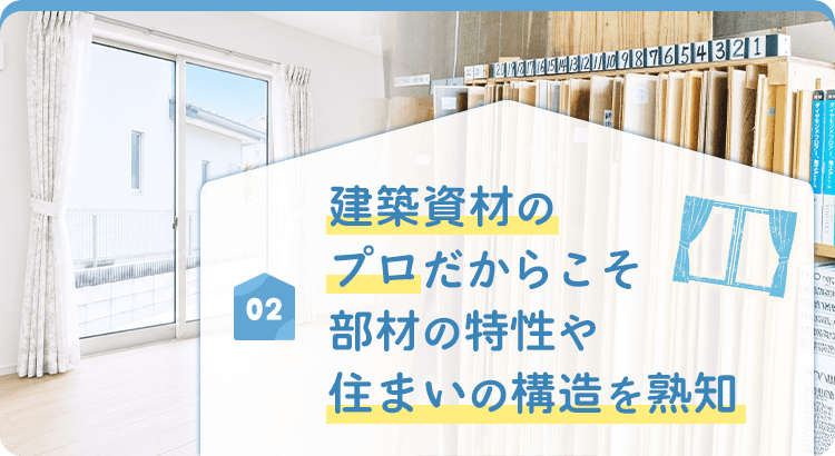 02 建築資材のプロだからこそ 部材の特性や 住まいの構造を熟知