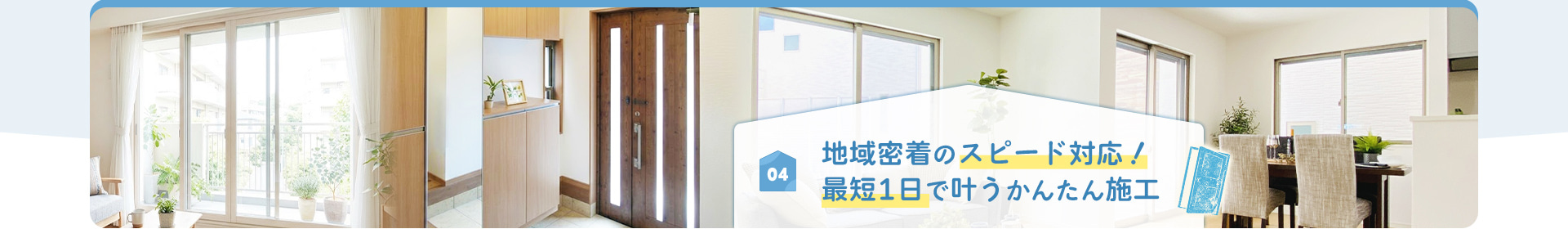 04 地域密着のスピード対応！ 最短1日で叶うかんたん施工