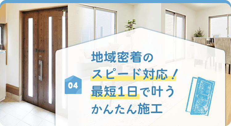 04 地域密着のスピード対応! 最短1日で叶うかんたん施工