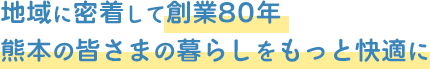 地域に密着して創業80年 熊本の皆さまの暮らしをもっと快適に